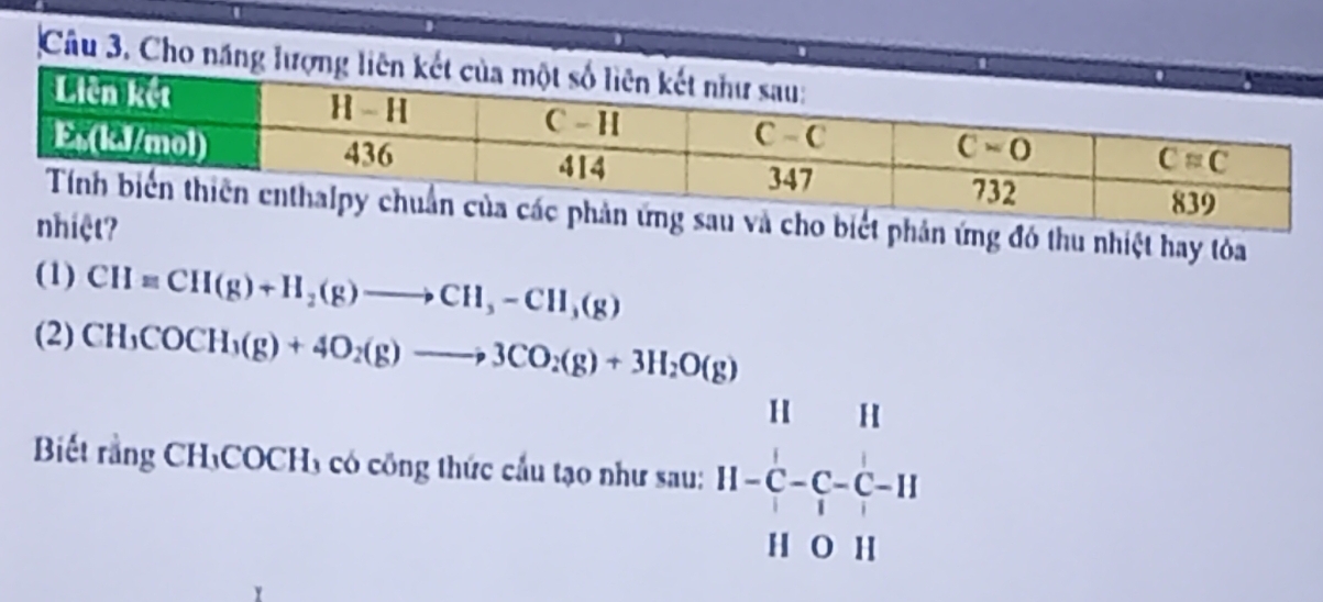 Cho năng
biết phản ứng đó thu nhiệt hay tỏa
?
(1) CH=CH(g)+H_2(g)to CH_3-CH_3(g)
(2) CH_3COCH_3(g)+4O_2(g)to 3CO_2(g)+3H_2O(g)
Biết rằng CH₃COCH₃ có công thức cầu tạo như sau: beginarrayr 1111 11-C- 1/1 -11 11011endarray