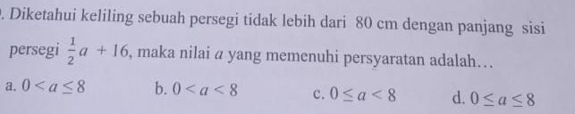 Diketahui keliling sebuah persegi tidak lebih dari 80 cm dengan panjang sisi
persegi  1/2 a+16 , maka nilai a yang memenuhi persyaratan adalah….
a. 0 b. 0 c. 0≤ a<8</tex> d. 0≤ a≤ 8