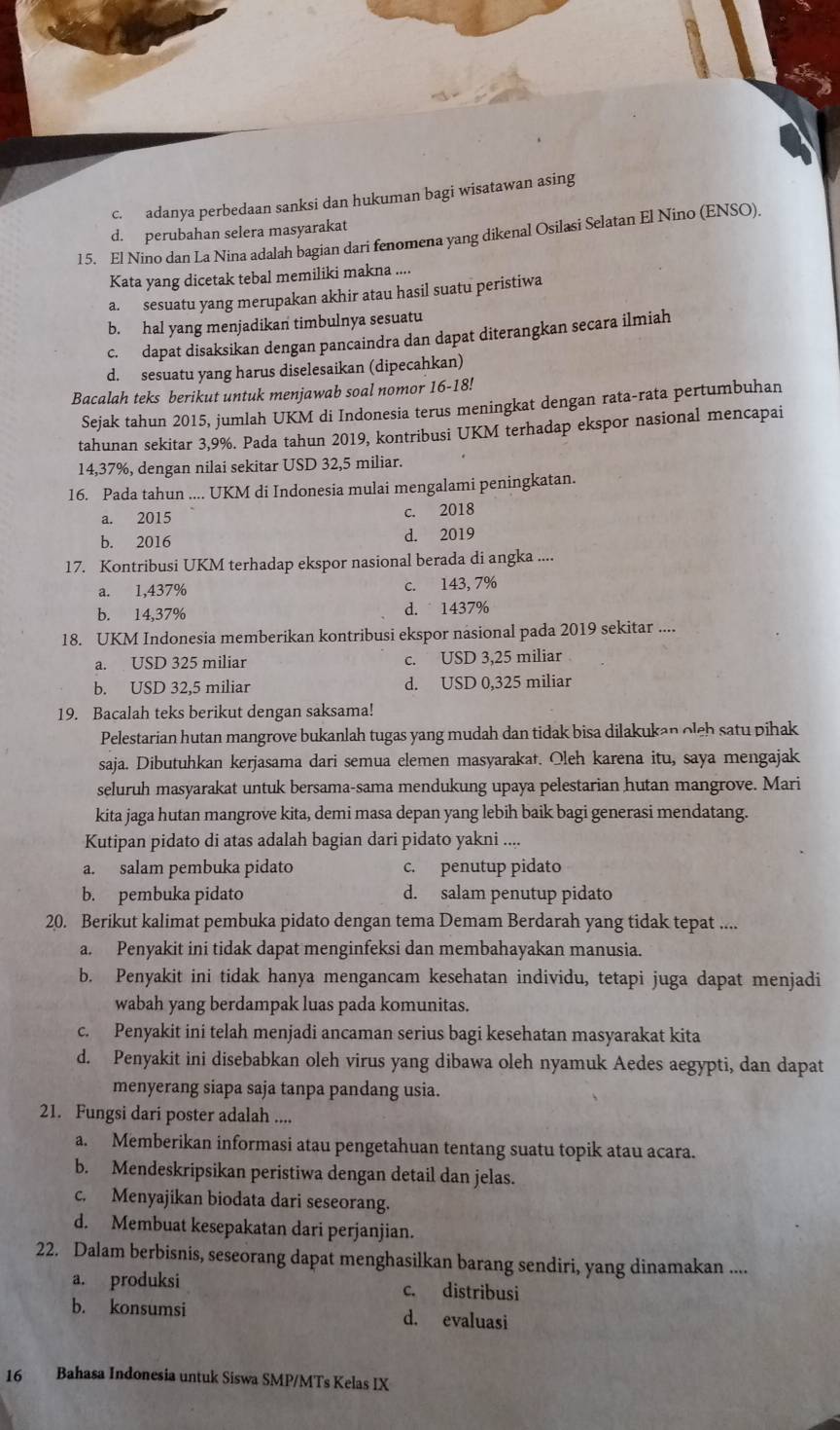 c. adanya perbedaan sanksi dan hukuman bagi wisatawan asing
d. perubahan selera masyarakat
15. El Nino dan La Nina adalah bagian dari fenomena yang dikenal Osilasi Selatan El Nino (ENSO).
Kata yang dicetak tebal memiliki makna ....
a. sesuatu yang merupakan akhir atau hasil suatu peristiwa
b. hal yang menjadikan timbulnya sesuatu
c. dapat disaksikan dengan pancaindra dan dapat diterangkan secara ilmiah
d. sesuatu yang harus diselesaikan (dipecahkan)
Bacalah teks berikut untuk menjawab soal nomor 16-18!
Sejak tahun 2015, jumlah UKM di Indonesia terus meningkat dengan rata-rata pertumbuhan
tahunan sekitar 3,9%. Pada tahun 2019, kontribusi UKM terhadap ekspor nasional mencapai
14,37%, dengan nilai sekitar USD 32,5 miliar.
16. Pada tahun .... UKM di Indonesia mulai mengalami peningkatan.
a. 2015
c. 2018
b. 2016 d. 2019
17. Kontribusi UKM terhadap ekspor nasional berada di angka ....
a. 1,437% c. 143, 7%
b. 14,37% d.  1437%
18. UKM Indonesia memberikan kontribusi ekspor nasional pada 2019 sekitar ....
a. USD 325 miliar c. USD 3,25 miliar
b. USD 32,5 miliar d. USD 0,325 miliar
19. Bacalah teks berikut dengan saksama!
Pelestarian hutan mangrove bukanlah tugas yang mudah dan tidak bisa dilakukan oleh satu pihak
saja. Dibutuhkan kerjasama dari semua elemen masyarakat. Oleh karena itu, saya mengajak
seluruh masyarakat untuk bersama-sama mendukung upaya pelestarian hutan mangrove. Mari
kita jaga hutan mangrove kita, demi masa depan yang lebih baik bagi generasi mendatang.
Kutipan pidato di atas adalah bagian dari pidato yakni ....
a. salam pembuka pidato c. penutup pidato
b. pembuka pidato d. salam penutup pidato
20. Berikut kalimat pembuka pidato dengan tema Demam Berdarah yang tidak tepat ....
a. Penyakit ini tidak dapat menginfeksi dan membahayakan manusia.
b. Penyakit ini tidak hanya mengancam kesehatan individu, tetapi juga dapat menjadi
wabah yang berdampak luas pada komunitas.
c. Penyakit ini telah menjadi ancaman serius bagi kesehatan masyarakat kita
d. Penyakit ini disebabkan oleh virus yang dibawa oleh nyamuk Aedes aegypti, dan dapat
menyerang siapa saja tanpa pandang usia.
21. Fungsi dari poster adalah ....
a. Memberikan informasi atau pengetahuan tentang suatu topik atau acara.
b. Mendeskripsikan peristiwa dengan detail dan jelas.
c. Menyajikan biodata dari seseorang.
d. Membuat kesepakatan dari perjanjian.
22. Dalam berbisnis, seseorang dapat menghasilkan barang sendiri, yang dinamakan ....
a. produksi c. distribusi
b. konsumsi d. evaluasi
16  Bahasa Indonesia untuk Siswa SMP/MTs Kelas IX