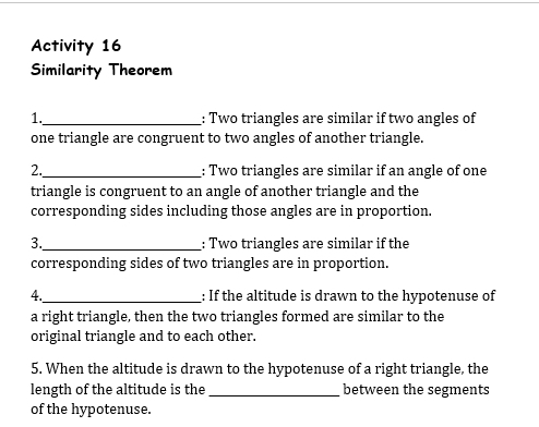 Activity 16 
Similarity Theorem 
1._ : Two triangles are similar if two angles of 
one triangle are congruent to two angles of another triangle. 
2._ : Two triangles are similar if an angle of one 
triangle is congruent to an angle of another triangle and the 
corresponding sides including those angles are in proportion. 
3._ : Two triangles are similar if the 
corresponding sides of two triangles are in proportion. 
4._ : If the altitude is drawn to the hypotenuse of 
a right triangle, then the two triangles formed are similar to the 
original triangle and to each other. 
5. When the altitude is drawn to the hypotenuse of a right triangle, the 
length of the altitude is the _between the segments 
of the hypotenuse.