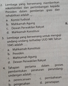 Lembaga yang berwenang memberikan
rekomendasi dan pertimbangan kepada
Presiden dalam pemberian grasi dan
rehabilitasi adalah .
a. Komisi Yudisial
b. Mahkamah Agung 1I.
c. Dewan Perwakilan Rakyat
d. Mahkamah Konstitusi
3. Lembaga yang berwenang untuk menguji
undang-undang terhadap UUD NRI Tahun
1945 adalah ....
a. Mahkamah Konstitusi
b. Presiden
c. Mahkamah Agung
d. Dewan Perwakilan Rakyat
4. Tahapan pertama dalam proses
pembentukan peraturan perundan
undangan adalah ....
a. perencanaan c. pembahasan
b. pengesahan d. penetapan