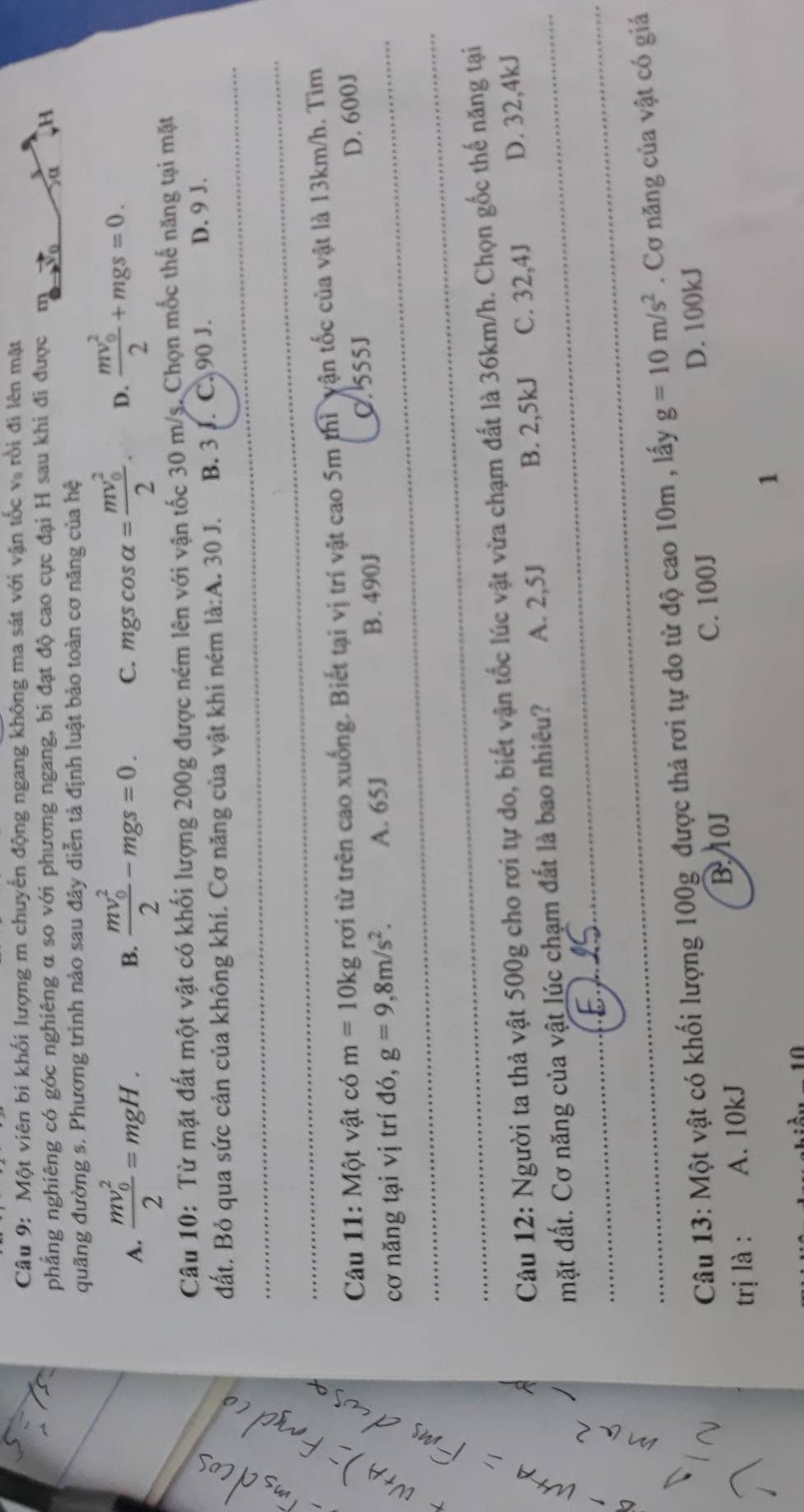 Một viên bi khối lượng m chuyển động ngang không ma sát với vận tốc và rồi đi lên mặt
phẳng nghiêng có góc nghiêng α so với phương ngang, bi đạt độ cao cực đại H sau khi đi được m
Sa H
quãng đường s. Phương trinh nào sau đây diễn tả định luật bảo toàn cơ năng của hệ
A. frac (mv_0)^22=mgH. frac (mv_0)^22-mgs=0. C. mgscos alpha =frac (mv_0)^22. D. frac (mv_0)^22+mgs=0.
B.
Câu 10: Từ mặt đất một vật có khối lượng 200g được ném lên với vận tốc 30 m/s. Chọn mốc thế năng tại mặt
đất. Bỏ qua sức cản của không khí. Cơ năng của vật khi ném la:A.30J. B. 3 J. C. 90 J. D. 9 J.
 3/5  overline 
frac 7
Câu 11: Một vật có m=10kg rơi từ trên cao xuống. Biết tại vị trí vật cao 5m thì vận tốc của vật là 13km/h. Tìm
cơ năng tại vị trí đó, g=9,8m/s^2. A. 65J B. 490J C. 555J
D. 600J
'1
Câu 12: Người ta thả vật 500g cho rơi tự do, biết vận tốc lúc vật vừa chạm đất là 36km/h. Chọn gốc thế năng tại
mặt đất. Cơ năng của vật lúc chạm đất là bao nhiêu? A. 2,5J B. 2,5kJ C. 32,4J D. 32,4kJ
~
Câu 13: Một vật có khối lượng 100g được thả rơi tự do từ độ cao 10m , lấy g=10m/s^2. Cơ năng của vật có giả
BOJ
trị là : A. 10kJ C. 100J D. 100kJ
1