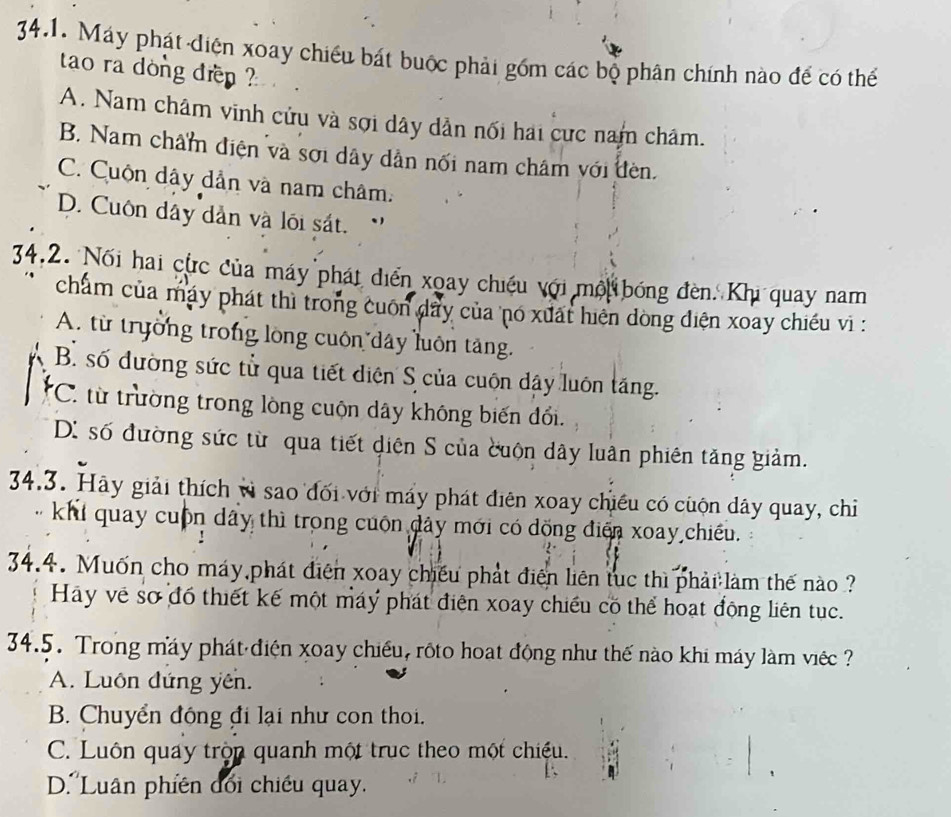 Máy phát diện xoay chiều bát buộc phải gồm các bộ phân chính nào để có thể
tao ra dòng đrn ?
A. Nam châm vinh cửu và sợi dây dẫn nối hai cực nam châm.
B. Nam châm điện và sới dây dân nối nam châm với đèn.
C. Cuộn dây dẫn và nam châm.
D. Cuôn dây dân và lối sát.
34.2. Nối hai cực của máy phát diển xoay chiếu với mội bóng đèn. Khi quay nam
chẩm của máy phát thì trong cuốn dây của nó xuất hiện dòng diện xoay chiếu vì :
A. từ trường trong lồng cuốn dây luôn tăng.
B. số đường sức tử qua tiết diện S của cuộn dậy luôn tăng.
*C. từ trường trong lòng cuộn dây không biến đổi.
D: số đường sức từ qua tiết diện S của cuộn dây luân phiên tăng giảm.
34.3. Hãy giải thích vì sao đối với máy phát điên xoay chiều có cuộn dây quay, chỉ
khi quay cuộn dây thì trong cuộn dây mới có dồng điển xoay chiều.
34.4. Muốn cho máy phát điện xoay chiếu phát điện liên tục thì phải làm thế nào ?
Hay về sơ đồ thiết kế một máy phát điện xoay chiều có thể hoạt động liên tục.
34.5. Trong máy phát điện xoay chiếu, rộto hoạt động như thế nào khi máy làm việc ?
A. Luôn đứng yên.
B. Chuyển động đi lại như con thoi.
C. Luôn quay tròn quanh một trục theo một chiều.
D.'Luân phiên dối chiều quay.