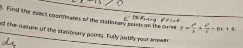 Find the exact coordinates of the stationary points on the curve y= x^2/3 + x^2/2 -6x+4. 
d the nature of the stationary points. Fully justify your answer