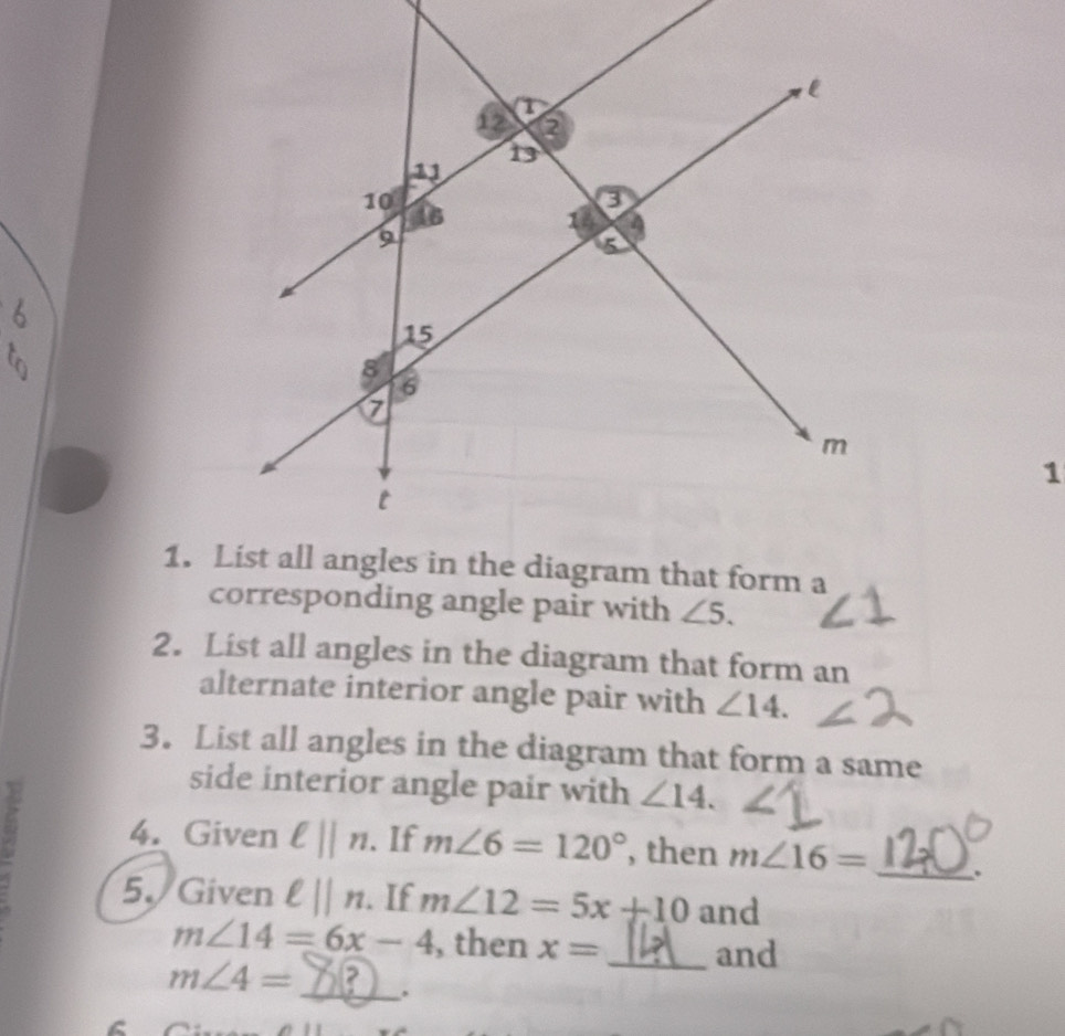 corresponding angle pair with ∠ 5. 
2. List all angles in the diagram that form an 
alternate interior angle pair with ∠ 14. 
3. List all angles in the diagram that form a same 
side interior angle pair with ∠ 14. 
4. Given ell ||n. If m∠ 6=120° , then m∠ 16= _. 
5. Given ell ||n. If m∠ 12=5x+10 and
m∠ 14=6x-4 , then x= _and
m∠ 4= _ .