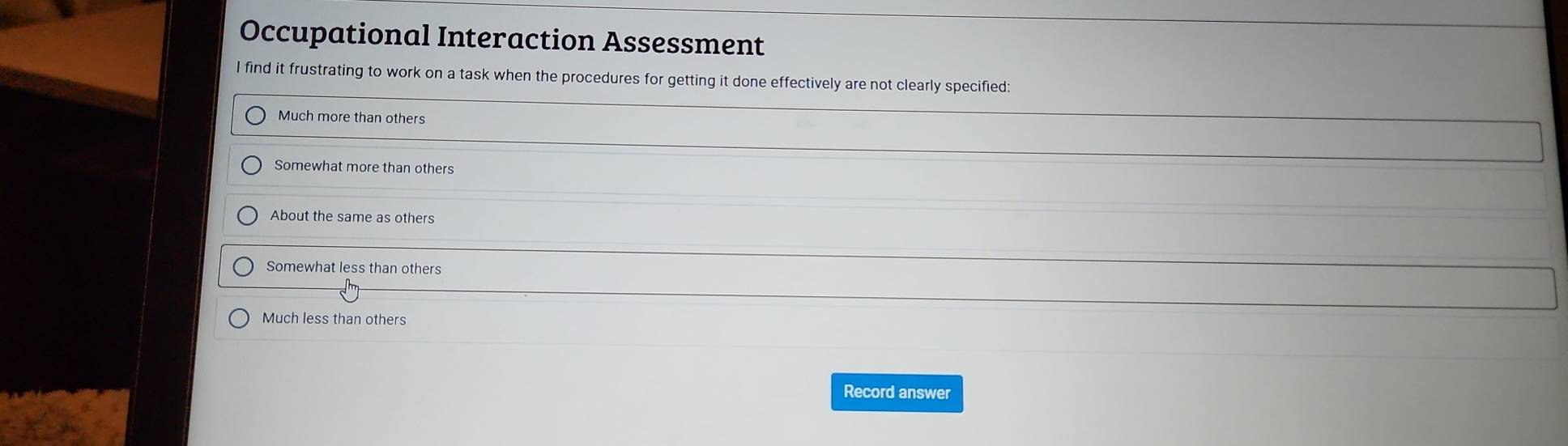 Occupational Interaction Assessment
I find it frustrating to work on a task when the procedures for getting it done effectively are not clearly specified:
Much more than others
Somewhat more than others
About the same as others
Somewhat less than others
Much less than others
Record answer