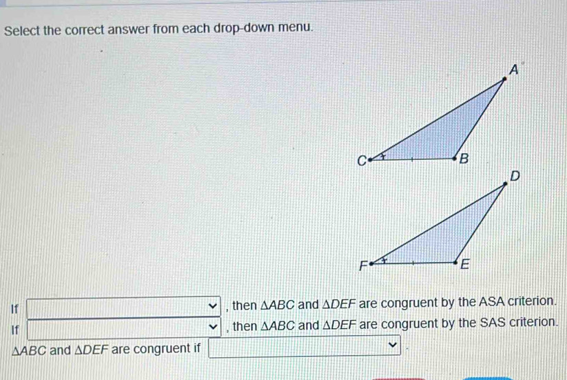 Select the correct answer from each drop-down menu.
If □ 11111 , then △ ABC and △ DEF are congruent by the ASA criterion.
If ||
, then △ ABC and △ DEF are congruent by the SAS criterion.
△ ABC and △ DEF are congruent if