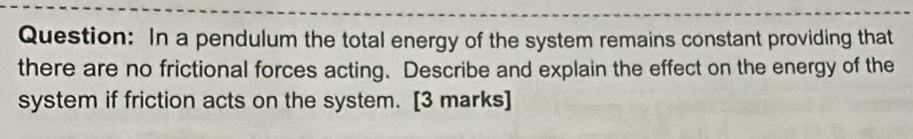 In a pendulum the total energy of the system remains constant providing that 
there are no frictional forces acting. Describe and explain the effect on the energy of the 
system if friction acts on the system. [3 marks]