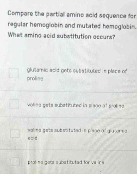 Compare the partial amino acid sequence for
regular hemoglobin and mutated hemoglobin.
What amino acid substitution occurs?
glutamic acid gets substituted in place of
proline
valine gets substituted in place of proline
valine gets substituted in place of glutamic
acid
proline gets substituted for valine