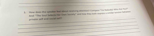 How does the speaker feel about receiving attention? Compare "I'm Nobody! Who Are You?" 
And “The Soul Selects Her Own Society” and how they both express a similar tension between 
_ 
_private self and social self? 
_ 
_ 
_