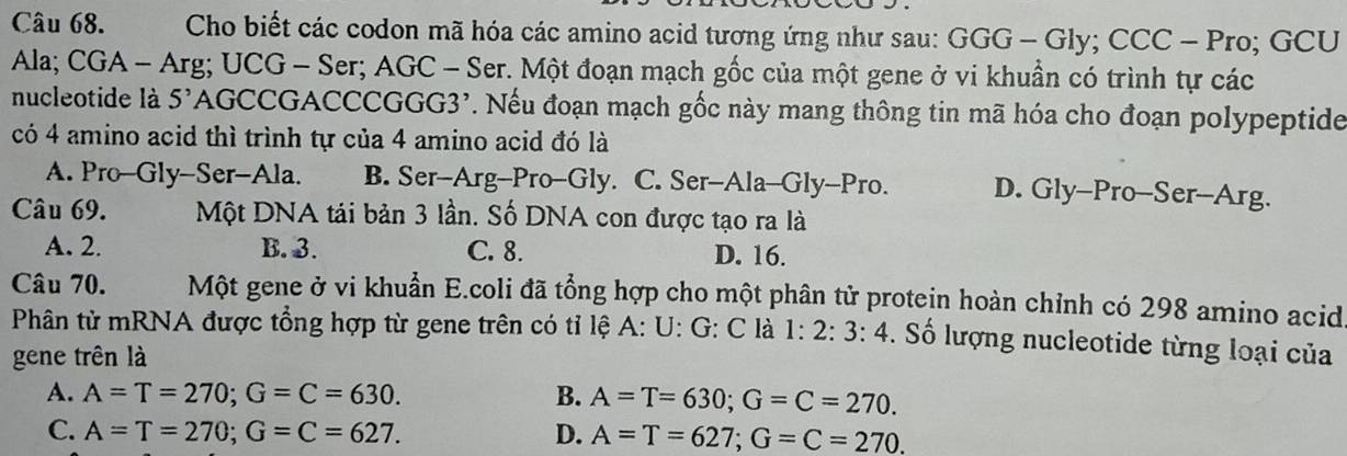 Cho biết các codon mã hóa các amino acid tương ứng như sau: : GGG - Gly; CCC - Pro; GCU
Ala; CGA - Arg; UCG - Ser; AGC - Ser. Một đoạn mạch gốc của một gene ở vi khuẩn có trình tự các
nucleotide là 5'AGCCGACCCGGG3'. Nếu đoạn mạch gốc này mang thông tin mã hóa cho đoạn polypeptide
có 4 amino acid thì trình tự của 4 amino acid đó là
A. Pro-Gly-Ser-Ala. B. Ser-Arg-Pro-Gly. C. Ser-Ala-Gly-Pro. D. Gly-Pro--Ser--Arg.
Câu 69. Một DNA tái bản 3 lần. Số DNA con được tạo ra là
A. 2. B. 3. C. 8. D. 16.
Câu 70. Một gene ở vi khuẩn E.coli đã tổng hợp cho một phân tử protein hoàn chỉnh có 298 amino acid
Phân tử mRNA được tổng hợp từ gene trên có tỉ lệ A: U: G: C là 1: 2: 3: 4. Số lượng nucleotide từng loại của
gene trên là
A. A=T=270; G=C=630. B. A=T=630; G=C=270.
C. A=T=270; G=C=627. D. A=T=627; G=C=270.