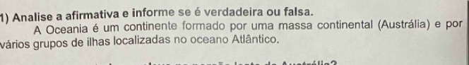 Analise a afirmativa e informe se é verdadeira ou falsa. 
A Oceania é um continente formado por uma massa continental (Austrália) e por 
vários grupos de ilhas localizadas no oceano Atlântico.