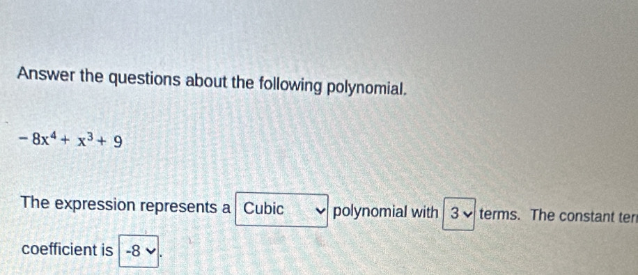 Answer the questions about the following polynomial.
-8x^4+x^3+9
The expression represents a Cubic polynomial with 3 terms. The constant ter 
coefficient is -8