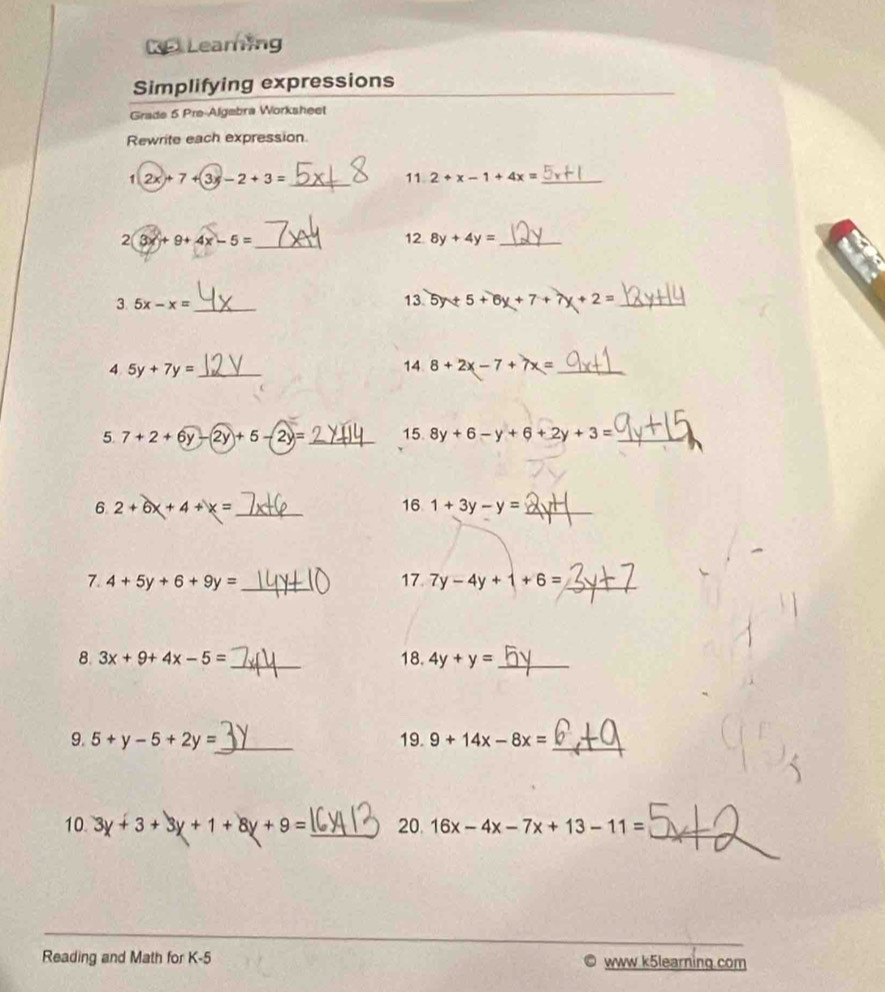 KP Leaming 
Simplifying expressions 
Grade 5 Pre-Algebra Worksheet 
Rewrite each expression
12x+7+3x-2+3= _ 
11 2+x-1+4x= _ 
2 3x+9+4x-5= _ 12. 8y+4y= _ 
3 5x-x= _ 
13. 5y+5+6y+7+ +2= _ 
4 5y+7y= _ 
14 8+2x-7+7x= _ 
5. 7+2+6y-2y+5-2y= _15. 8y+6-y+6+2y+3= _ 
6 2+6x+4+x= _ 
16 1+3y-y= _ 
7. 4+5y+6+9y= _17. 7y-4y+1+6= _ 
8. 3x+9+4x-5= _18. 4y+y= _ 
9. 5+y-5+2y= _ 19. 9+14x-8x= _ 
10. 3y+3+3y+1+8y+9= _20. 16x-4x-7x+13-11= _ 
Reading and Math for K-5 www.k5learning.com