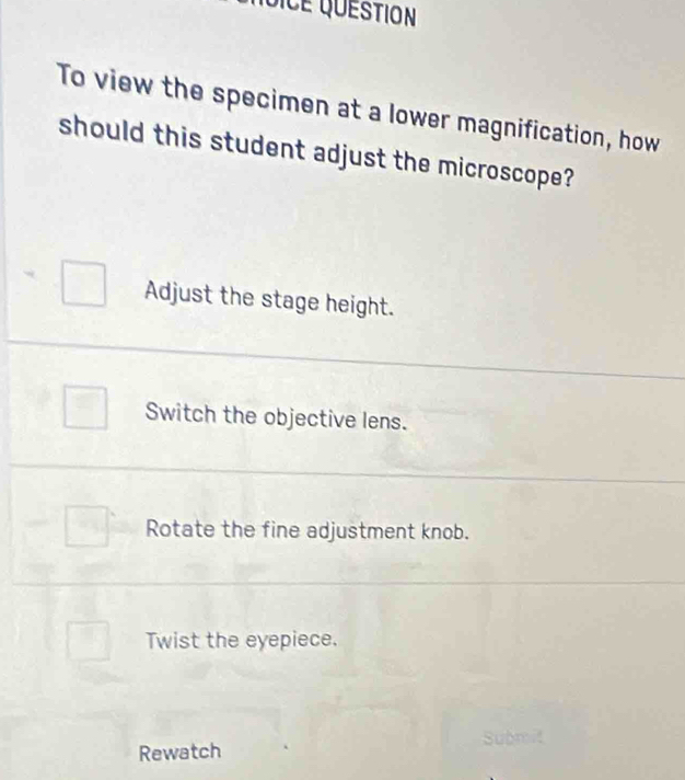 VICE QUÉStion
To view the specimen at a lower magnification, how
should this student adjust the microscope?
Adjust the stage height.
Switch the objective lens.
Rotate the fine adjustment knob.
Twist the eyepiece.
Rewatch Submit