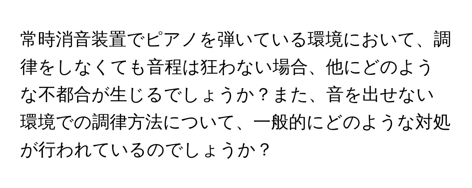 常時消音装置でピアノを弾いている環境において、調律をしなくても音程は狂わない場合、他にどのような不都合が生じるでしょうか？また、音を出せない環境での調律方法について、一般的にどのような対処が行われているのでしょうか？