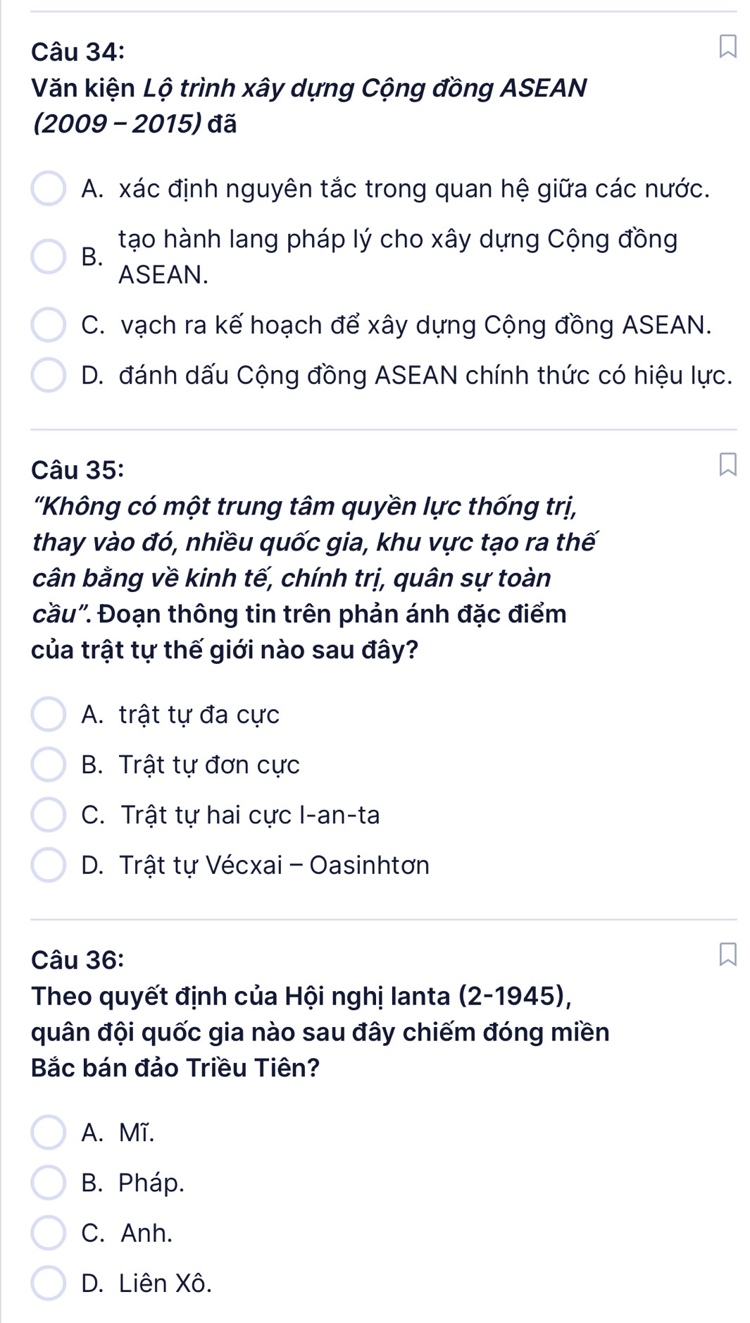 Văn kiện Lộ trình xây dựng Cộng đồng ASEAN
(2009 - 2015) đã
A. xác định nguyên tắc trong quan hệ giữa các nước.
tạo hành lang pháp lý cho xây dựng Cộng đồng
B.
ASEAN.
C. vạch ra kế hoạch để xây dựng Cộng đồng ASEAN.
D. đánh dấu Cộng đồng ASEAN chính thức có hiệu lực.
Câu 35:
'Không có một trung tâm quyền lực thống trị,
thay vào đó, nhiều quốc gia, khu vực tạo ra thế
cân bằng về kinh tế, chính trị, quân sự toàn
cầu". Đoạn thông tin trên phản ánh đặc điểm
của trật tự thế giới nào sau đây?
A. trật tự đa cực
B. Trật tự đơn cực
C. Trật tự hai cực I-an-ta
D. Trật tự Vécxai - Oasinhtơn
Câu 36:
Theo quyết định của Hội nghị lanta (2-1945),
quân đội quốc gia nào sau đây chiếm đóng miền
Bắc bán đảo Triều Tiên?
A. Mĩ.
B. Pháp.
C. Anh.
D. Liên Xô.