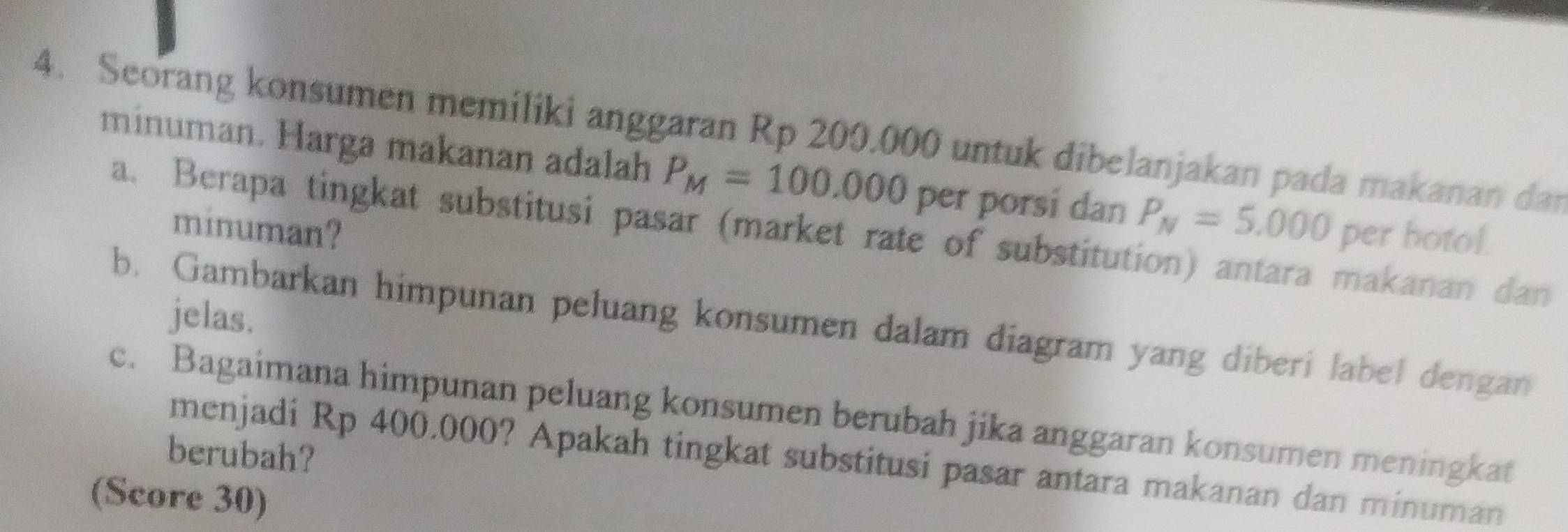 Seorang konsumen memiliki anggaran Rp 200.000 untuk dibelanjakan pada makanan dan 
minuman. Harga makanan adalah P_M=100.000 per porsi dan P_N=5.000 per botol. 
minuman? 
a. Berapa tingkat substitusi pasar (market rate of substitution) antara makanan dan 
jelas. 
b. Gambarkan himpunan peluang konsumen dalam diagram yang diberi label dengan 
c. Bagaimana himpunan peluang konsumen berubah jika anggaran konsumen meningkat 
berubah? 
menjadi Rp 400.000? Apakah tingkat substitusi pasar antara makanan dan minuman 
(Score 30)