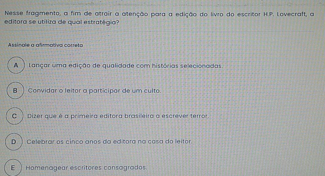 Nesse fragmento, a fim de atrair a atenção para a edição do livro do escritor H.P. Lovecraft, a
editora se utiliza de qual estratégia?
Assinale a afirmativa correta
A ) Lançar uma edição de qualidade com histórias selecionadas.
B ) Convidar o leitor a participar de um culto.
C ) Dizer que é a primeira editora brasileira a escrever terror.
D. ) Celebrar os cinco anos da editora na casa do leitor.
E ) Homenagear escritores consagrados.