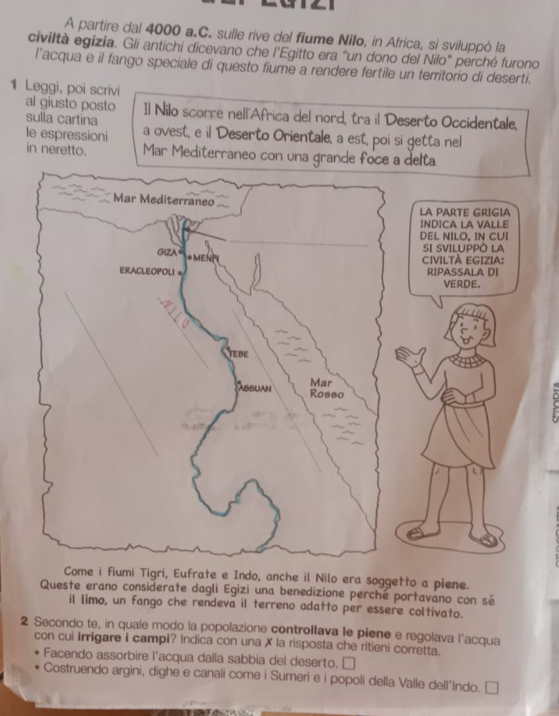 A partire dal 4000 a.C. sulle rive del fiume Nilo, in Africa, si sviluppò la
civiltà egizia. Gli antichi dicevano che l’Egitto era “un dono del Nilo” perché furono
l'acqua e il fango speciale di questo fiume a rendere fertile un territorio di deserti.
1 Leggi, poi scrivi
al giusto posto Il Nilo scorre nell'Africa del nord, tra il Deserto Occidentale,
sulla cartina
le espressioni a ovest, e il Deserto Orientale, a est, poi si getta nel
in neretto. Mar Mediterraneo co
i, Eufrate e Indo, anche il Nilo era soggetto a piene.
Queste erano considerate dagli Egizi una benedizione perché portavano con sé
il limo, un fango che rendeva il terreno adatto per essere coltivato.
2 Secondo te, in quale modo la popolazione controllava le piene e regolava l’acqua
con cui irrigare i campi? Indica con una X la risposta che ritieni corretta.
Facendo assorbire l'acqua dalla sabbia del deserto. ₹
Costruendo argini, dighe e canali come i Sumeri e i popoli della Valle dell'Indo. ₹