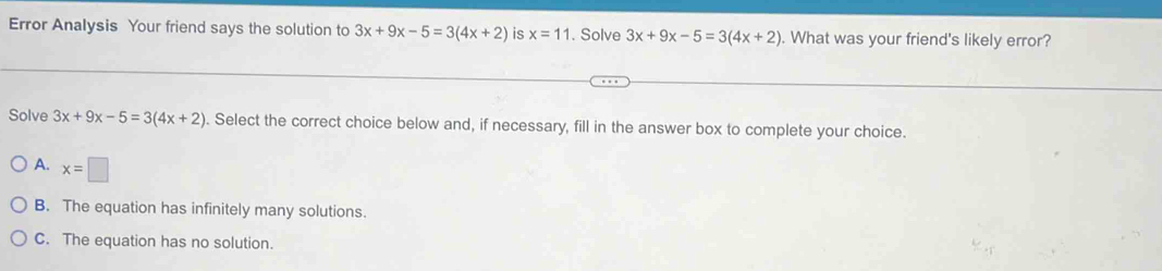 Error Analysis Your friend says the solution to 3x+9x-5=3(4x+2) is x=11. Solve 3x+9x-5=3(4x+2). What was your friend's likely error?
Solve 3x+9x-5=3(4x+2). Select the correct choice below and, if necessary, fill in the answer box to complete your choice.
A. x=□
B. The equation has infinitely many solutions.
C. The equation has no solution.