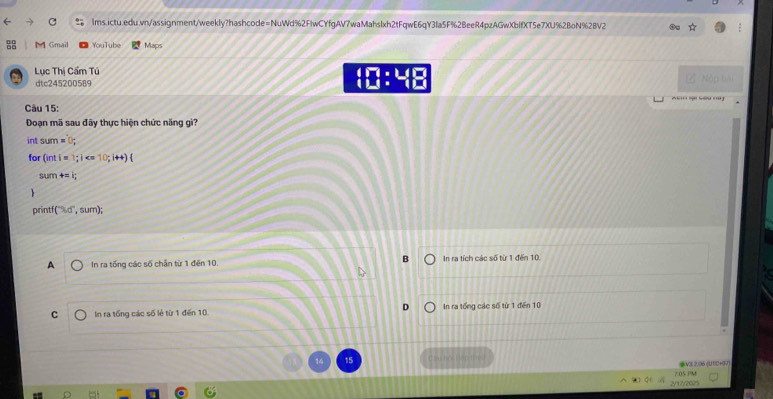 Gmail YouTube Maps
Lục Thị Cẩm Tú
dtc245200589 □ :4□ 
Câu 15:
Đoạn mã sau đây thực hiện chức năng giì?
int sum=0; 
for (inti=1; i ; i++)
sum +=i; 
print f(^circ ,d',sum);
A In ra tống các số chấn từ 1 đến 10. In ra tích các số từ 1 đến 10.
C In ra tống các số lẻ từ 1 đến 10. In ra tổng các số từ 1 đến 10
14
V3 2.06 (UT0+07)
2/17/200 7 0s PM