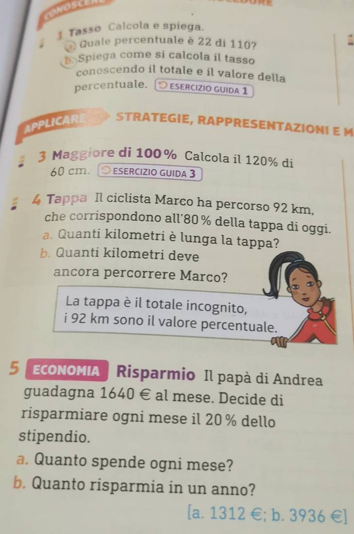 CONOSCER
1 Tasso Calcola e spiega.
Q) Quale percentuale è 22 di 110?
Spiega come si calcola il tasso
conoscendo il totale e il valore della
percentuale. esercízio guida 1
APPLICAR STRATEGIE, RAPPRESENTAZIONI E M
3 Maggiore di 100% Calcola il 120% di
60 cm. 19 ESERCIZIO GUIDA 3
4 Tappa Il ciclista Marco ha percorso 92 km,
che corrispondono all’ 80% della tappa di oggi.
a. Quanti kilometri è lunga la tappa?
b. Quanti kilometri deve
ancora percorrere Marco?
La tappa è il totale incognito,
i 92 km sono il valore percentuale.
5 EсOΝOΜIA | Risparmio Il papà di Andrea
guadagna 1640 € al mese. Decide di
risparmiare ogni mese il 20 % dello
stipendio.
a. Quanto spende ogni mese?
b. Quanto risparmia in un anno?
[a. 1312 €; b. 3936 € ]