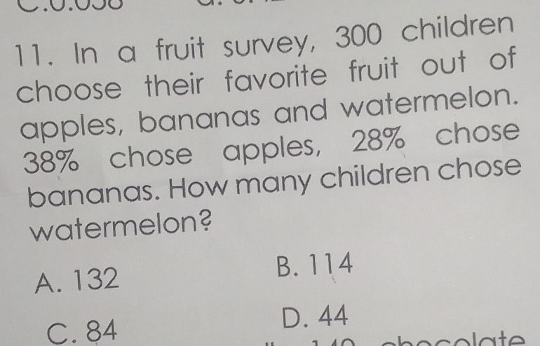 In a fruit survey, 300 children
choose their favorite fruit out of
apples, bananas and watermelon.
38% chose apples, 28% chose
bananas. How many children chose
watermelon?
A. 132 B. 114
C. 84
D. 44