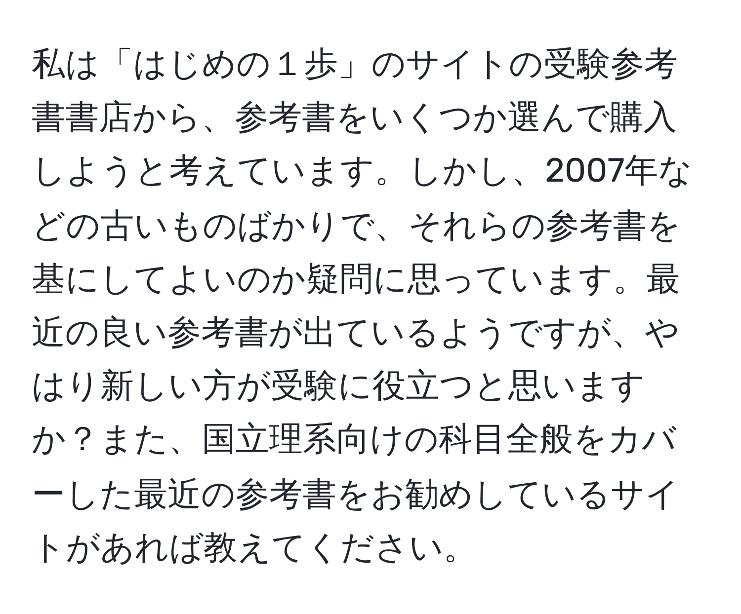 私は「はじめの１歩」のサイトの受験参考書書店から、参考書をいくつか選んで購入しようと考えています。しかし、2007年などの古いものばかりで、それらの参考書を基にしてよいのか疑問に思っています。最近の良い参考書が出ているようですが、やはり新しい方が受験に役立つと思いますか？また、国立理系向けの科目全般をカバーした最近の参考書をお勧めしているサイトがあれば教えてください。