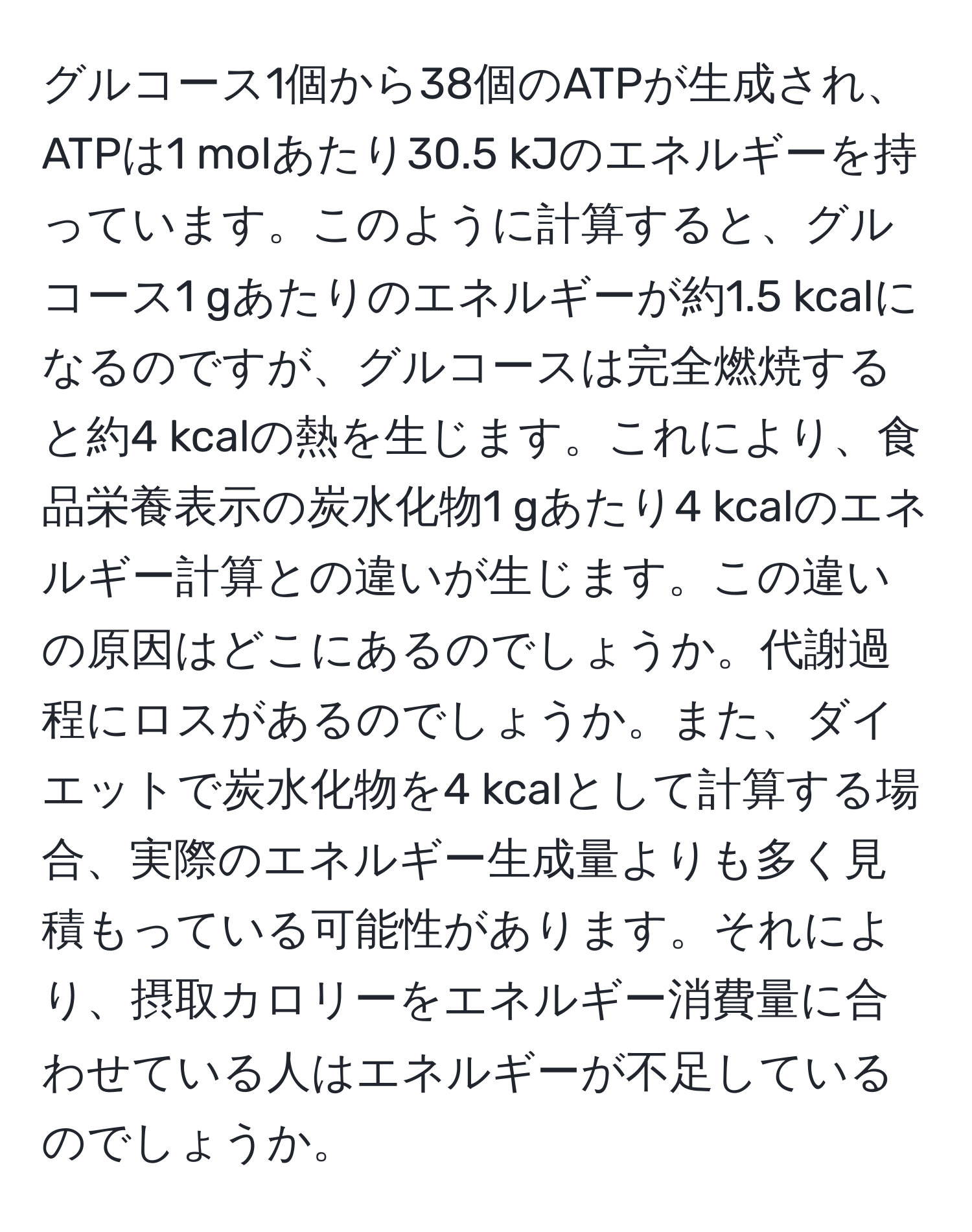 グルコース1個から38個のATPが生成され、ATPは1 molあたり30.5 kJのエネルギーを持っています。このように計算すると、グルコース1 gあたりのエネルギーが約1.5 kcalになるのですが、グルコースは完全燃焼すると約4 kcalの熱を生じます。これにより、食品栄養表示の炭水化物1 gあたり4 kcalのエネルギー計算との違いが生じます。この違いの原因はどこにあるのでしょうか。代謝過程にロスがあるのでしょうか。また、ダイエットで炭水化物を4 kcalとして計算する場合、実際のエネルギー生成量よりも多く見積もっている可能性があります。それにより、摂取カロリーをエネルギー消費量に合わせている人はエネルギーが不足しているのでしょうか。