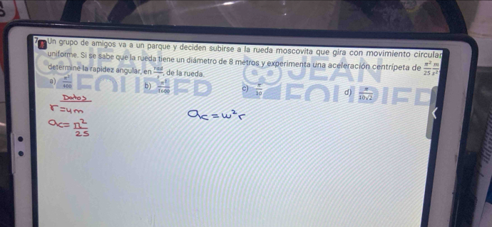 Un grupo de amigos va a un parque y deciden subirse a la rueda moscovita que gira con movimiento circular
uniforme. Si se sabe que la rueda tiene un diámetro de 8 metros y experimenta una aceleración centrípeta de  π^2/25  m/s^2 
determine la rapidez angular, en  rad/s  , de la rueda.
a)  x^2/400  b)  n^2/1600  c)  π /10  d)  π /10sqrt(2) 