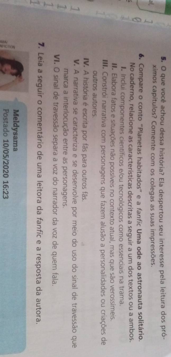 que você achou dessa história? Ela despertou seu interesse pela leitura dos pró- 
al 
ximos capítulos? Comente com os colegas as suas impressões. 
6. Compare o conto “Planetas habitados” e a fanfic Uma ode ao astronauta solitário. 
No caderno, relacione as características descritas a seguir a um dos textos ou a ambos. 
Inclui componentes científicos e/ou tecnológicos como essenciais na trama. 
I. Elabora fatos e situações não possíveis no contexto atual, mas que são verossímeis. 
III. Constrói narrativa com personagens que fazem alusão a personalidades ou criações de 
outros autores. 
IV. A história é escrita por fãs para outros fãs. 
1 
V. A narrativa se caracteriza e se desenvolve por meio do uso do sinal de travessão que 
1 
marca a interlocução entre as personagens. 
VI. O sinal de travessão separa a voz do narrador da voz de quem fala. 
1 
7. Leia a seguir o comentário de uma leitora da fanfic e a resposta da autora. 
ξ 
Meldysama 
Postado 10/05/2020 16:23