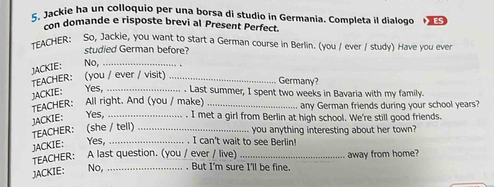 5, Jackie ha un colloquio per una borsa di studio in Germania. Completa il dialogo ES 
con domande e risposte brevi al Present Perfect. 
TEACHER: So, Jackie, you want to start a German course in Berlin. (you / ever / study) Have you ever 
studied German before? 
JACKIE: No,_ 
TEACHER： (you / ever / visit)_ 
Germany? 
JACKIE: Yes, _. Last summer, I spent two weeks in Bavaria with my family. 
TEACHER: All right. And (you / make)_ 
any German friends during your school years? 
JACKIE: Yes, _. I met a girl from Berlin at high school. We're still good friends. 
TEACHER： (she / tell)_ 
you anything interesting about her town? 
JACKIE: Yes,_ 
I can't wait to see Berlin! 
TEACHER: A last question. (you / ever / live) _away from home? 
JACKIE: No,_ 
. But I'm sure I'll be fine.