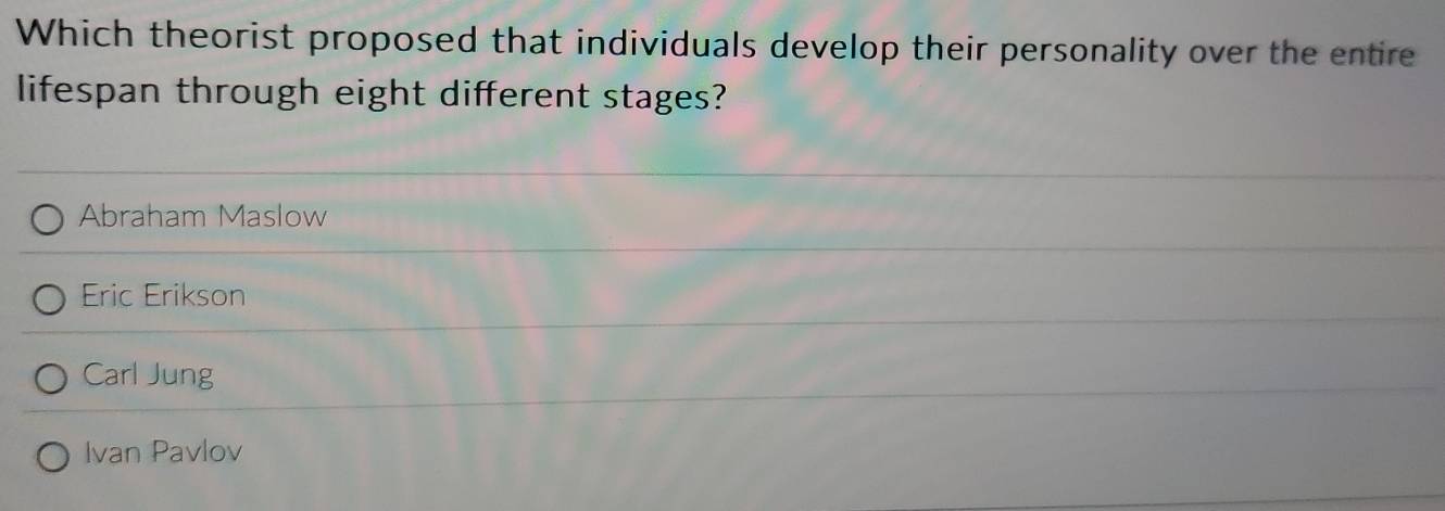 Which theorist proposed that individuals develop their personality over the entire
lifespan through eight different stages?
Abraham Maslow
Eric Erikson
Carl Jung
Ivan Pavlov