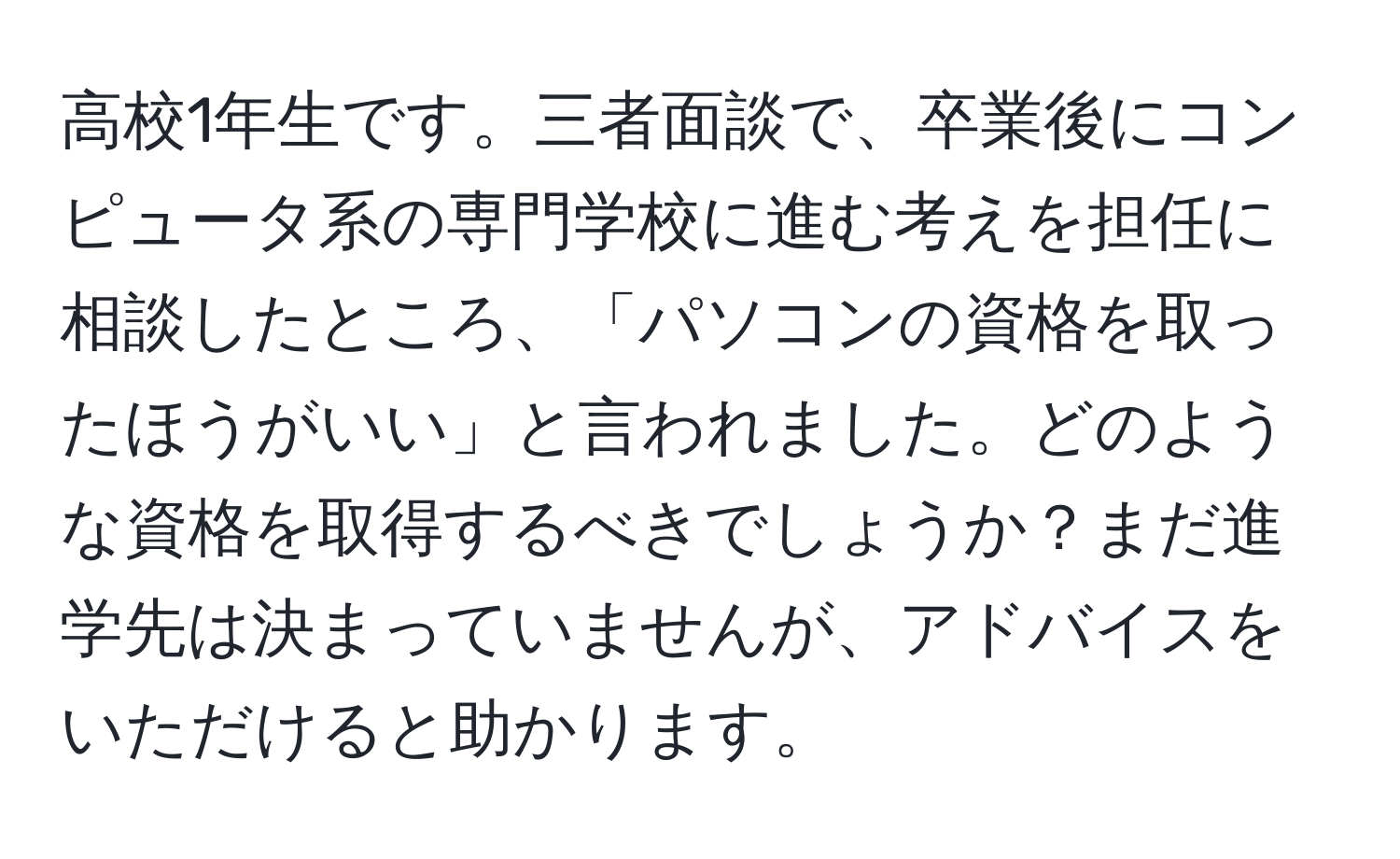 高校1年生です。三者面談で、卒業後にコンピュータ系の専門学校に進む考えを担任に相談したところ、「パソコンの資格を取ったほうがいい」と言われました。どのような資格を取得するべきでしょうか？まだ進学先は決まっていませんが、アドバイスをいただけると助かります。