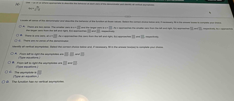 Use - o or o where appropriate to describe the behavior at each zero of the denominstor and identily all verical seymptosss
f(x)= 8x/x-8 
Locate all zeros of the denominator and describe the behavior of the function at those values. Select the comect choice below and, if neosssary, fill in the enswer boxes to complete your choice
A. There are two zeros. The smaller zero is x=□ and the larger zero is x=□. As x approaches the smaller zers from the laft and right, f(x) sppraches □ and □ , respectively. As x approaches
the larger zero from the left and right, f(x) approace □ and □ , respectively.
B. There is one zero, at x=□. As x approaches this zero from the left and right, f(x) approaches □ an □ , respectively
C. There are no zeros of the denominator.
ldentify all vertical asymptotes. Select the correct choice below and, if necessary, fill in the answer box(ea) to complete your choice.
A. From left to right the asymptotes are □ .□. , and □. 
(Type equations.)
B. From left to right the asymptotes are □ and □. 
(Type equations.)
C. The asymptote is □. 
(Type an equation.)
D. The function has no vertical asymptotes.