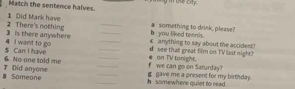 thing in the city. 
Match the sentence halves. 
1 Did Mark have a something to drink, please? 
2 There's nothing _b you liked tennis. 
3 Is there anywhere _c anything to say about the accident? 
4 I want to go _d see that great film on TV last night? 
5 Can I have _e on TV tonight. 
6 No one told me _f we can go on Saturday? 
7 Did anyone __g gave me a present for my birthday. 
8 Someone _h somewhere quiet to read.