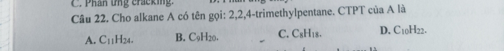 Phân ứng cracking.
Câu 22. Cho alkane A có tên gọi: 2, 2, 4 -trimethylpentane. CTPT của A là
A. C_11H_24. B. C_9H_20. C. C_8H_18. D. C_10H_22.