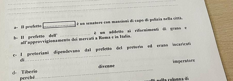 a- Il prefetto _è un senatore con mansioni di capo di polizia nella città. 
b- Il prefetto dell' _è un addetto ai rifornimenti di grano e 
all’approvvigionamento dei mercati a Roma e in Italia. 
c- I pretoriani dipendevano dal prefetto del pretorio ed erano incaricati 
di 
_ 
imperatore 
d- Tiberio_ divenne 
perché. 
i nella colonna di