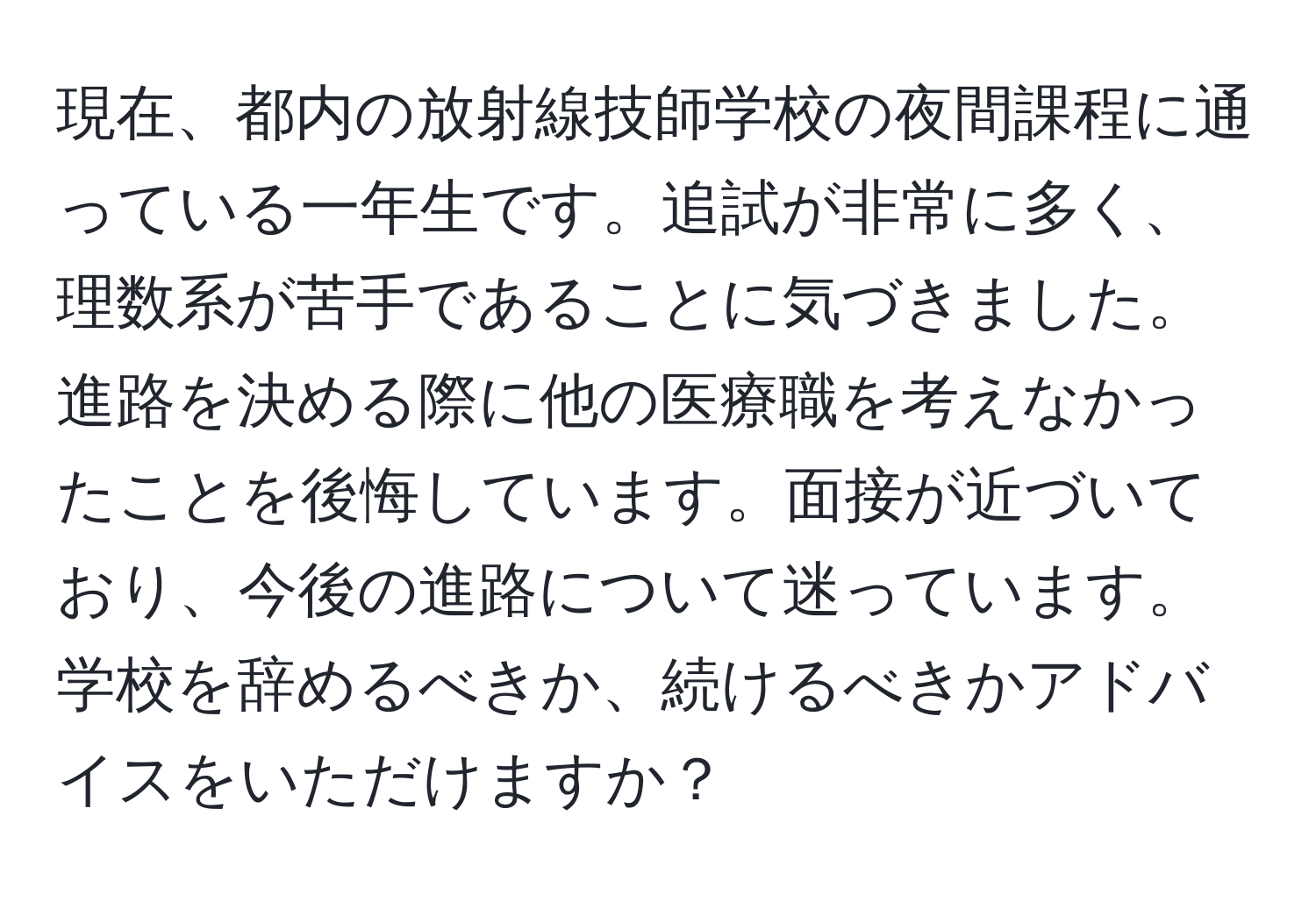 現在、都内の放射線技師学校の夜間課程に通っている一年生です。追試が非常に多く、理数系が苦手であることに気づきました。進路を決める際に他の医療職を考えなかったことを後悔しています。面接が近づいており、今後の進路について迷っています。学校を辞めるべきか、続けるべきかアドバイスをいただけますか？