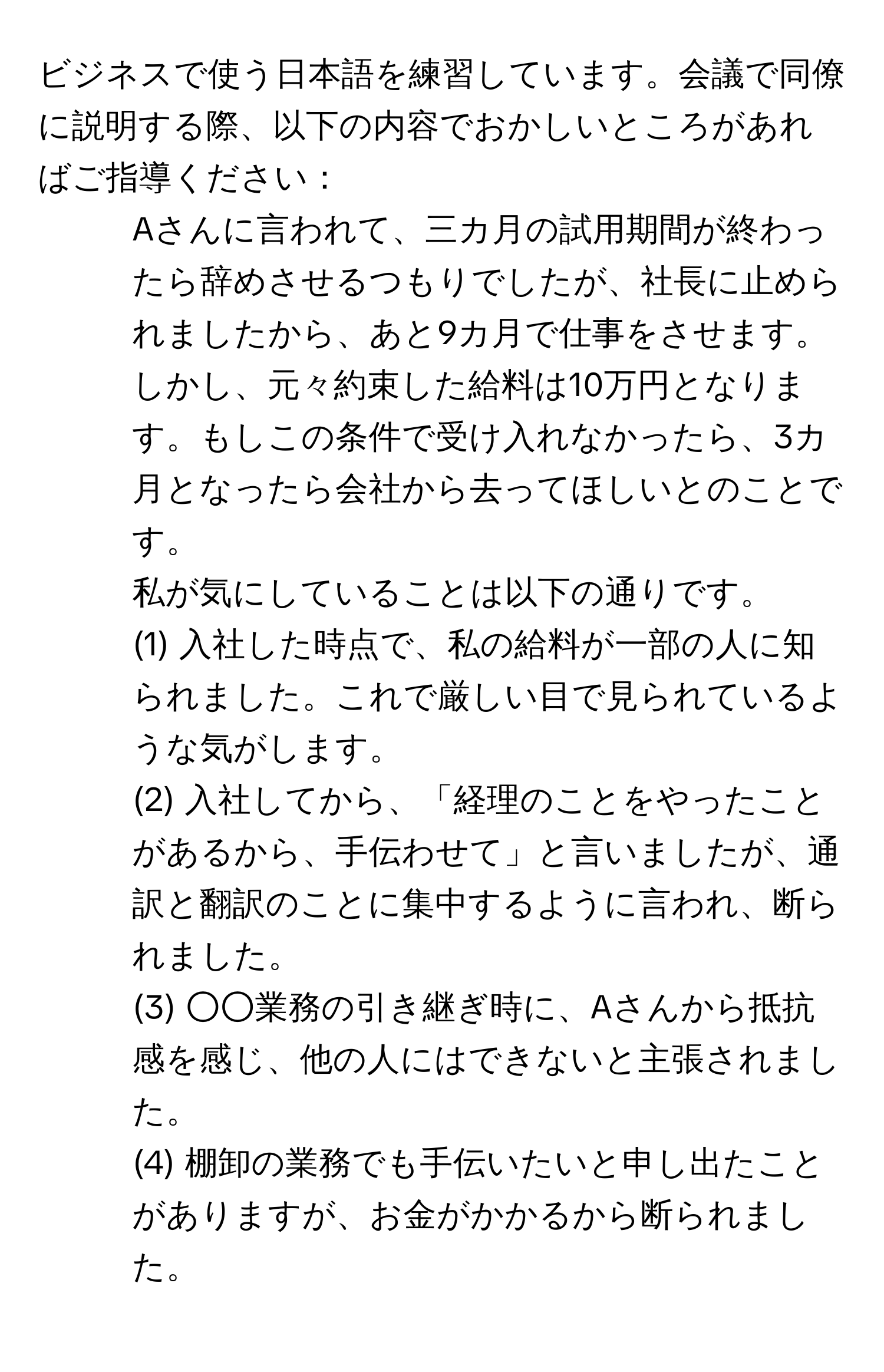 ビジネスで使う日本語を練習しています。会議で同僚に説明する際、以下の内容でおかしいところがあればご指導ください：  
1. Aさんに言われて、三カ月の試用期間が終わったら辞めさせるつもりでしたが、社長に止められましたから、あと9カ月で仕事をさせます。  
2. しかし、元々約束した給料は10万円となります。もしこの条件で受け入れなかったら、3カ月となったら会社から去ってほしいとのことです。  
私が気にしていることは以下の通りです。  
(1) 入社した時点で、私の給料が一部の人に知られました。これで厳しい目で見られているような気がします。  
(2) 入社してから、「経理のことをやったことがあるから、手伝わせて」と言いましたが、通訳と翻訳のことに集中するように言われ、断られました。  
(3) ○○業務の引き継ぎ時に、Aさんから抵抗感を感じ、他の人にはできないと主張されました。  
(4) 棚卸の業務でも手伝いたいと申し出たことがありますが、お金がかかるから断られました。