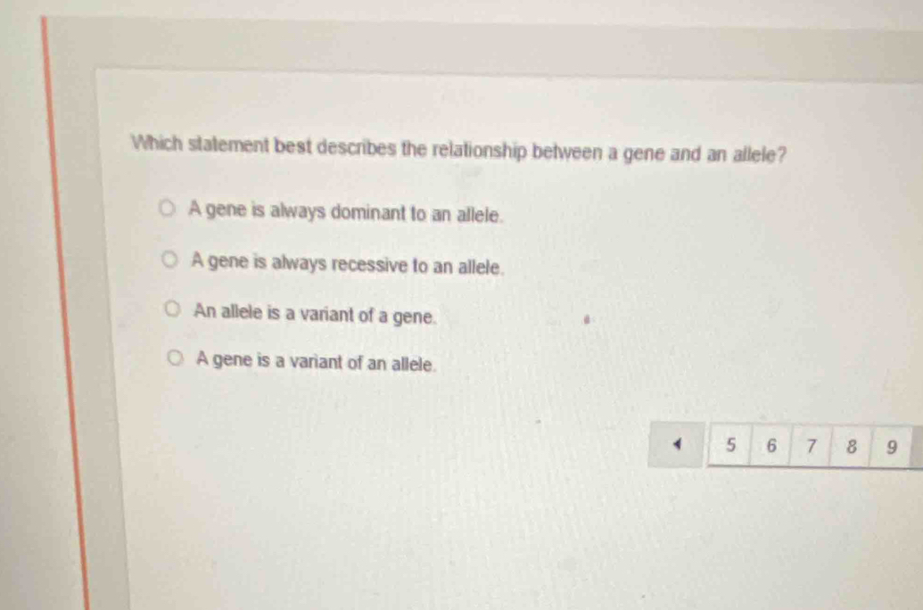 Which statement best describes the relationship between a gene and an allele?
A gene is always dominant to an allele.
A gene is always recessive to an allele.
An allele is a variant of a gene.
A gene is a variant of an allele.
5 6 7 8 9