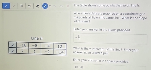 Tr V The table shows some points that lie on line h. 
When these data are graphed on a coordinate grid. 
the points all lie on the same line. What is the slope 
of this line? 
Enter your answer in the space provided. 
Line h
- 3/4 
What is the y-intercept of this line? Enter your 
answer as an ordered pair. 
Enter your answer in the space provided.
(0,-3)