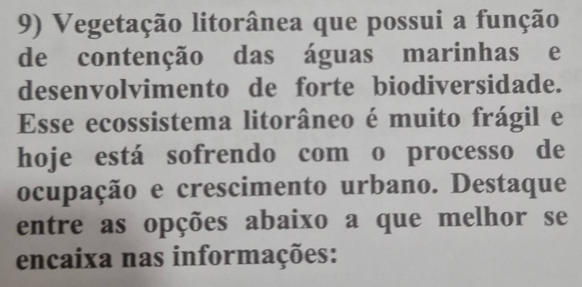 Vegetação litorânea que possui a função 
de contenção das águas marinhas e 
desenvolvimento de forte biodiversidade. 
Esse ecossistema litorâneo é muito frágil e 
hoje está sofrendo com o processo de 
ocupação e crescimento urbano. Destaque 
entre as opções abaixo a que melhor se 
encaixa nas informações: