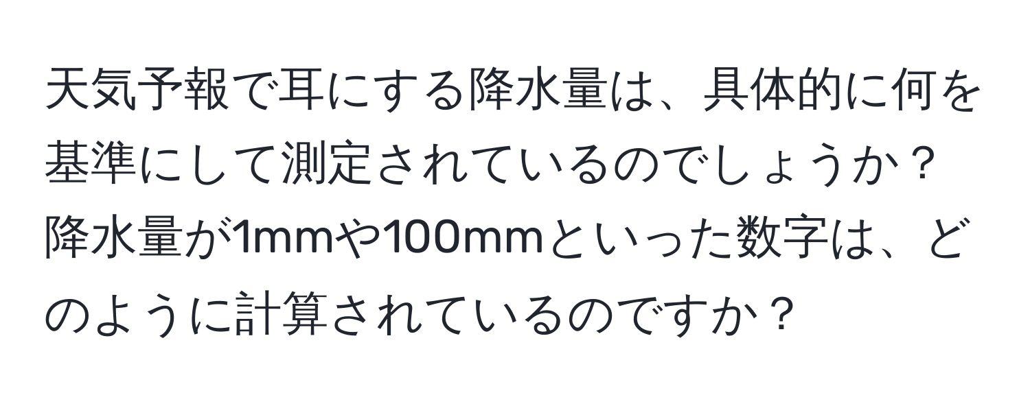 天気予報で耳にする降水量は、具体的に何を基準にして測定されているのでしょうか？降水量が1mmや100mmといった数字は、どのように計算されているのですか？