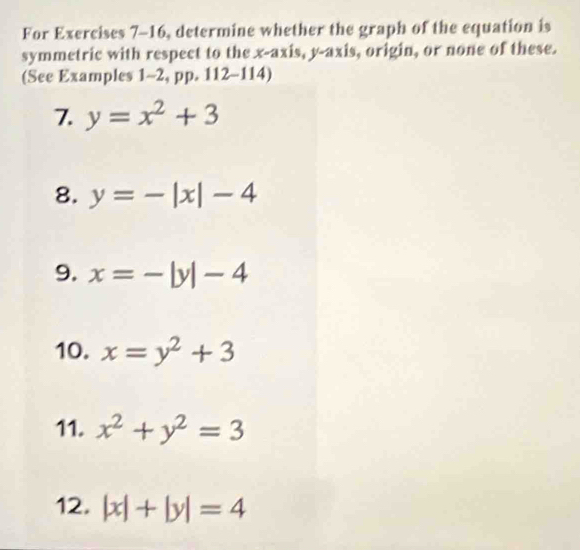 For Exercises 7-16, determine whether the graph of the equation is 
symmetric with respect to the x-axis, y-axis, origin, or none of these. 
(See Examples 1-2, pp. 1 12-1 14) 
7. y=x^2+3
8. y=-|x|-4
9. x=-|y|-4
10. x=y^2+3
11. x^2+y^2=3
12. |x|+|y|=4