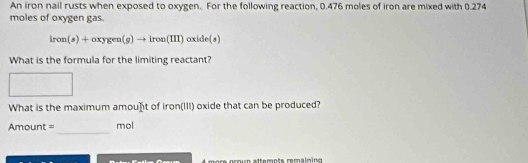 An iron nail rusts when exposed to oxygen. For the following reaction, 0.476 moles of iron are mixed with 0.274
moles of oxygen gas.
iron(s)+oxygen(g)to iron(III)oxide(s)
What is the formula for the limiting reactant? 
What is the maximum amouⓗt of iron(III) oxide that can be produced? 
_
Amount = mol
more group attempts remaining