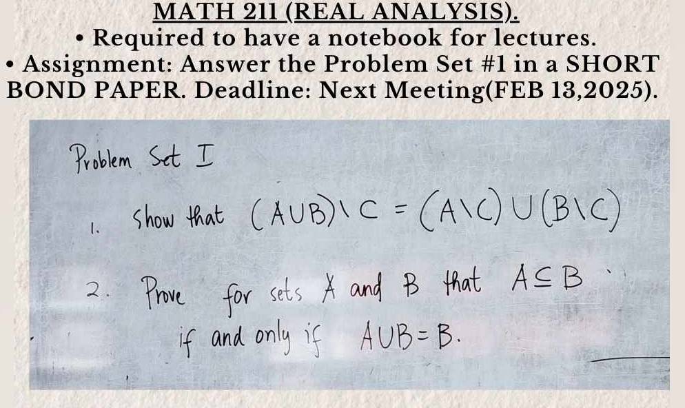 MATH 211 (REAL ANALYSIS). 
Required to have a notebook for lectures. 
Assignment: Answer the Problem Set #1 in a SHORT 
BOND PAPER. Deadline: Next Meeting(FEB 13,2025).