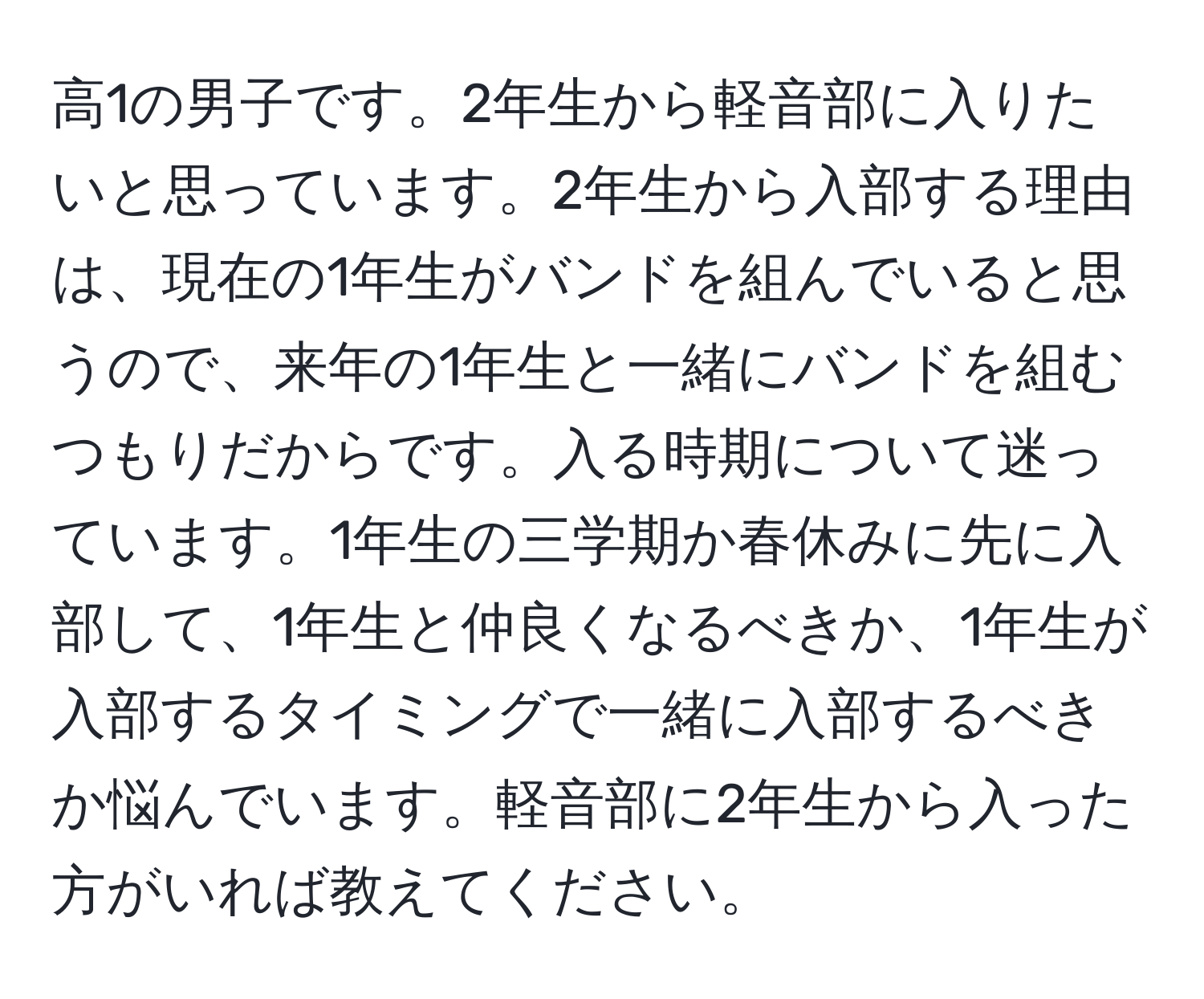 高1の男子です。2年生から軽音部に入りたいと思っています。2年生から入部する理由は、現在の1年生がバンドを組んでいると思うので、来年の1年生と一緒にバンドを組むつもりだからです。入る時期について迷っています。1年生の三学期か春休みに先に入部して、1年生と仲良くなるべきか、1年生が入部するタイミングで一緒に入部するべきか悩んでいます。軽音部に2年生から入った方がいれば教えてください。