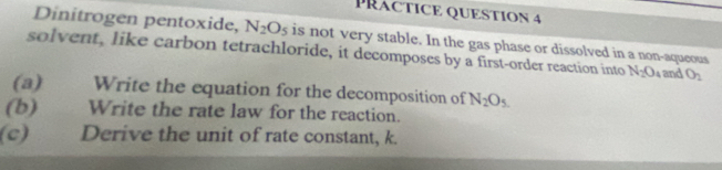 PRACTICE QUESTION 4 
Dinitrogen pentoxide, N_2O_5 is not very stable. In the gas phase or dissolved in a non-aqueous 
solvent, like carbon tetrachloride, it decomposes by a first-order reaction into N_2O_4 and O_2
(a) Write the equation for the decomposition of N_2O_5
(b) Write the rate law for the reaction. 
(c) Derive the unit of rate constant, k.